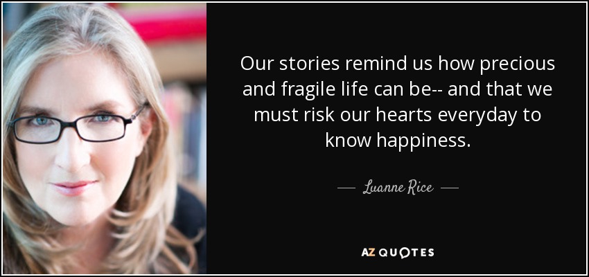 Our stories remind us how precious and fragile life can be-- and that we must risk our hearts everyday to know happiness. - Luanne Rice