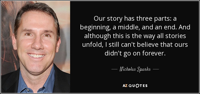 Our story has three parts: a beginning, a middle, and an end. And although this is the way all stories unfold, I still can't believe that ours didn't go on forever. - Nicholas Sparks