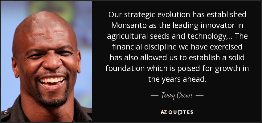 Our strategic evolution has established Monsanto as the leading innovator in agricultural seeds and technology, .. The financial discipline we have exercised has also allowed us to establish a solid foundation which is poised for growth in the years ahead. - Terry Crews