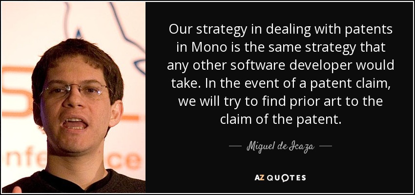 Our strategy in dealing with patents in Mono is the same strategy that any other software developer would take. In the event of a patent claim, we will try to find prior art to the claim of the patent. - Miguel de Icaza