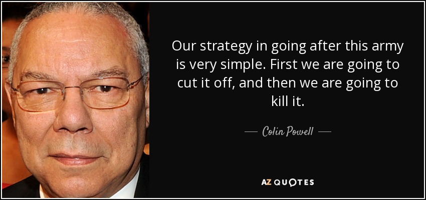 Our strategy in going after this army is very simple. First we are going to cut it off, and then we are going to kill it. - Colin Powell