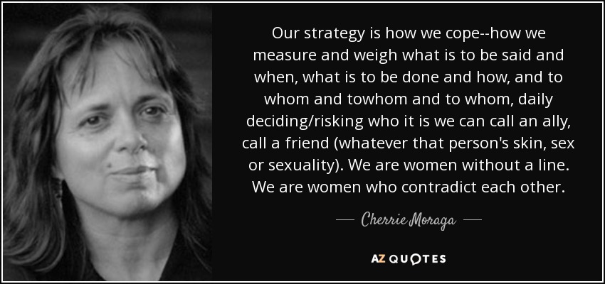 Our strategy is how we cope--how we measure and weigh what is to be said and when, what is to be done and how, and to whom and towhom and to whom, daily deciding/risking who it is we can call an ally, call a friend (whatever that person's skin, sex or sexuality). We are women without a line. We are women who contradict each other. - Cherrie Moraga