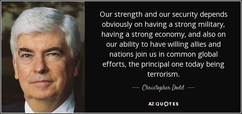 Our strength and our security depends obviously on having a strong military, having a strong economy, and also on our ability to have willing allies and nations join us in common global efforts, the principal one today being terrorism. - Christopher Dodd