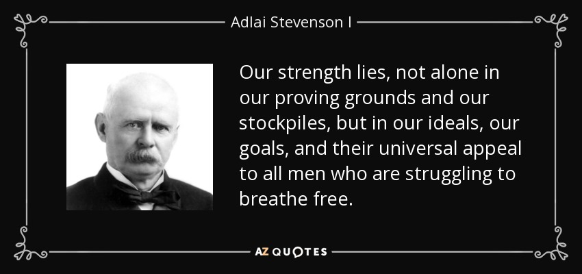 Our strength lies, not alone in our proving grounds and our stockpiles, but in our ideals, our goals, and their universal appeal to all men who are struggling to breathe free. - Adlai Stevenson I