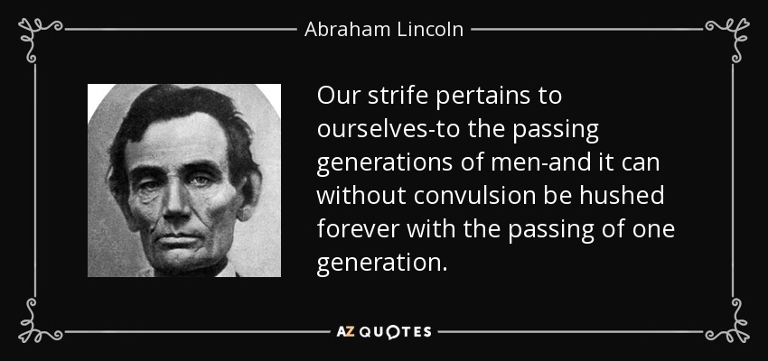 Our strife pertains to ourselves-to the passing generations of men-and it can without convulsion be hushed forever with the passing of one generation. - Abraham Lincoln