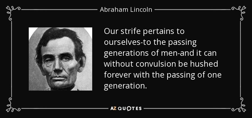 Our strife pertains to ourselves-to the passing generations of men-and it can without convulsion be hushed forever with the passing of one generation. - Abraham Lincoln