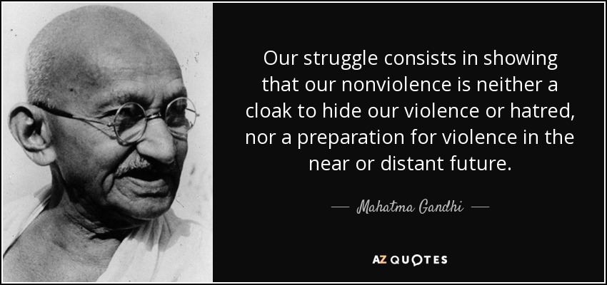 Our struggle consists in showing that our nonviolence is neither a cloak to hide our violence or hatred, nor a preparation for violence in the near or distant future. - Mahatma Gandhi