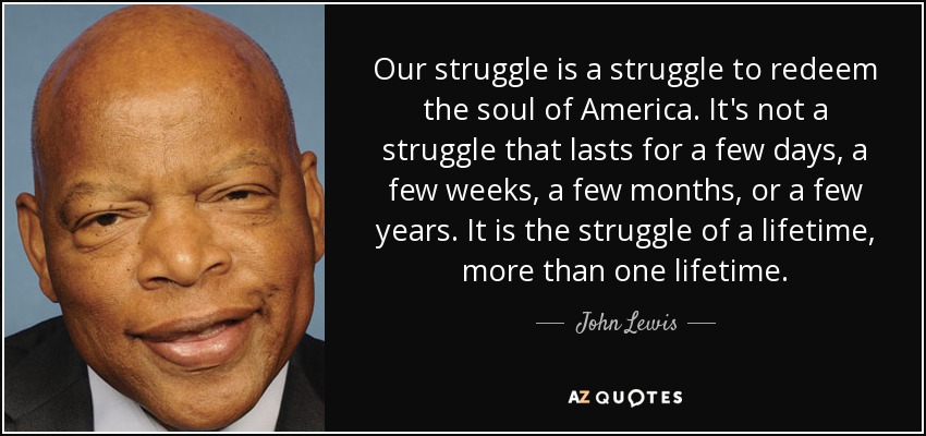 Our struggle is a struggle to redeem the soul of America. It's not a struggle that lasts for a few days, a few weeks, a few months, or a few years. It is the struggle of a lifetime, more than one lifetime. - John Lewis