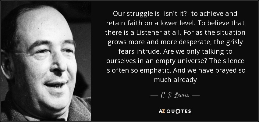 Our struggle is--isn't it?--to achieve and retain faith on a lower level. To believe that there is a Listener at all. For as the situation grows more and more desperate, the grisly fears intrude. Are we only talking to ourselves in an empty universe? The silence is often so emphatic. And we have prayed so much already - C. S. Lewis