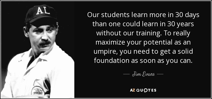 Our students learn more in 30 days than one could learn in 30 years without our training. To really maximize your potential as an umpire, you need to get a solid foundation as soon as you can. - Jim Evans