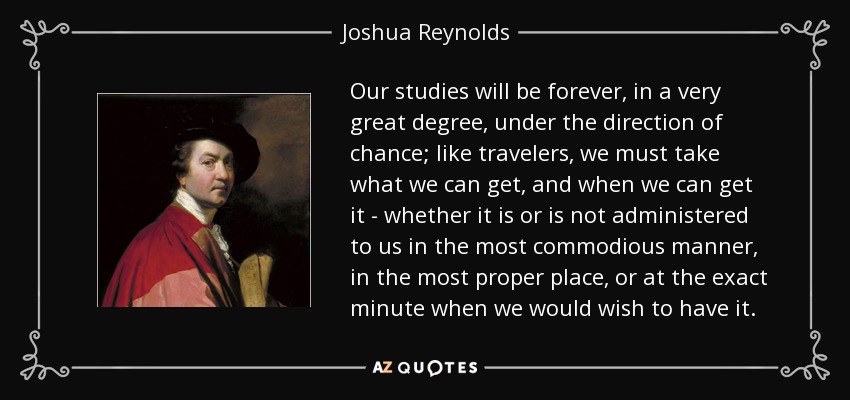 Our studies will be forever, in a very great degree, under the direction of chance; like travelers, we must take what we can get, and when we can get it - whether it is or is not administered to us in the most commodious manner, in the most proper place, or at the exact minute when we would wish to have it. - Joshua Reynolds