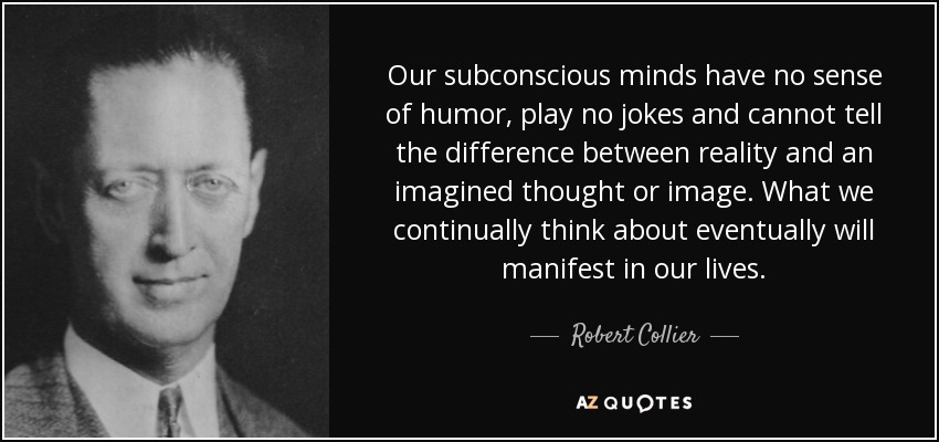 Our subconscious minds have no sense of humor, play no jokes and cannot tell the difference between reality and an imagined thought or image. What we continually think about eventually will manifest in our lives. - Robert Collier