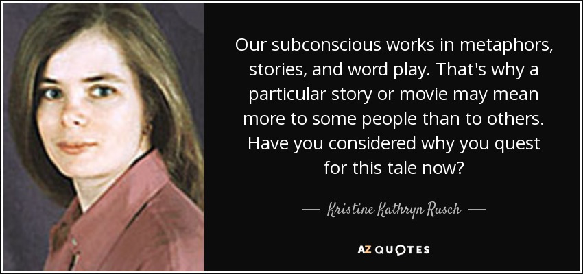 Our subconscious works in metaphors, stories, and word play. That's why a particular story or movie may mean more to some people than to others. Have you considered why you quest for this tale now? - Kristine Kathryn Rusch