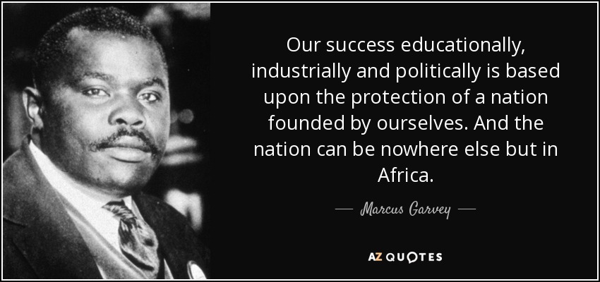 Our success educationally, industrially and politically is based upon the protection of a nation founded by ourselves. And the nation can be nowhere else but in Africa. - Marcus Garvey