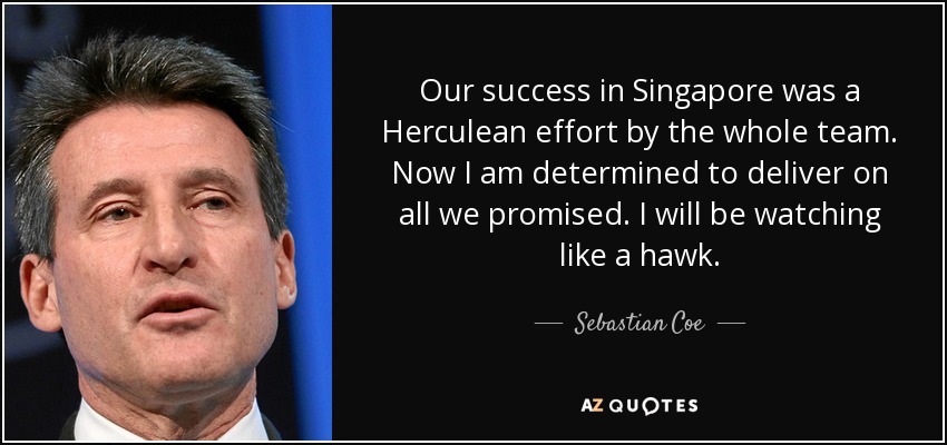 Our success in Singapore was a Herculean effort by the whole team. Now I am determined to deliver on all we promised. I will be watching like a hawk. - Sebastian Coe