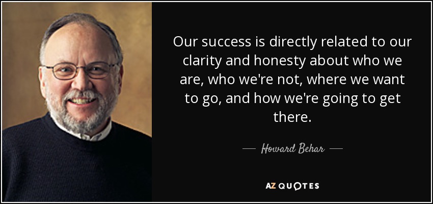Our success is directly related to our clarity and honesty about who we are, who we're not, where we want to go, and how we're going to get there. - Howard Behar