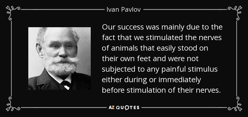 Our success was mainly due to the fact that we stimulated the nerves of animals that easily stood on their own feet and were not subjected to any painful stimulus either during or immediately before stimulation of their nerves. - Ivan Pavlov