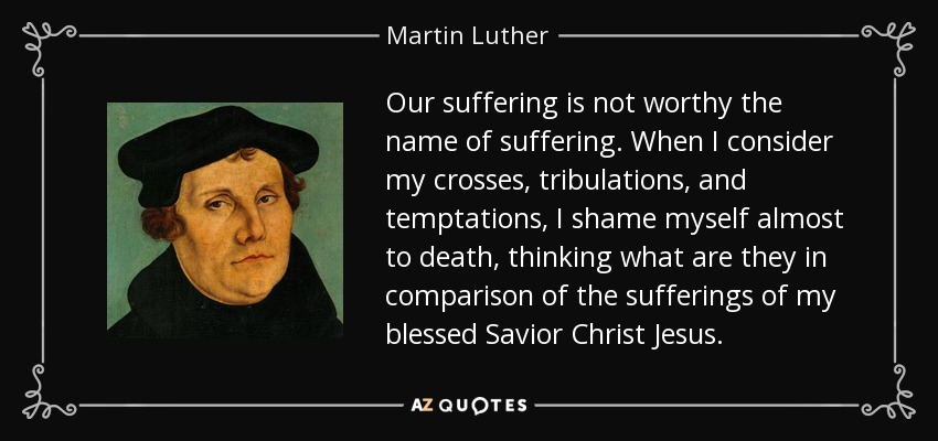 Our suffering is not worthy the name of suffering. When I consider my crosses, tribulations, and temptations, I shame myself almost to death, thinking what are they in comparison of the sufferings of my blessed Savior Christ Jesus. - Martin Luther