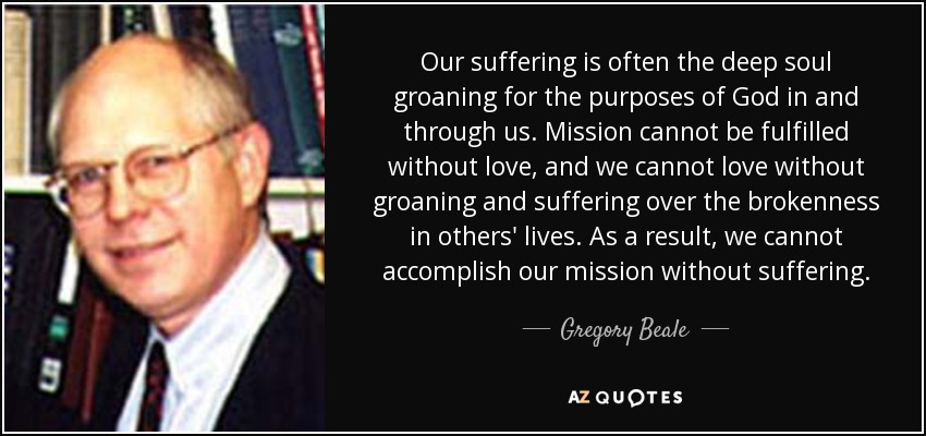 Our suffering is often the deep soul groaning for the purposes of God in and through us. Mission cannot be fulfilled without love, and we cannot love without groaning and suffering over the brokenness in others' lives. As a result, we cannot accomplish our mission without suffering. - Gregory Beale