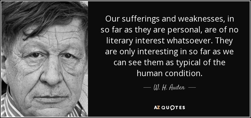 Our sufferings and weaknesses, in so far as they are personal, are of no literary interest whatsoever. They are only interesting in so far as we can see them as typical of the human condition. - W. H. Auden