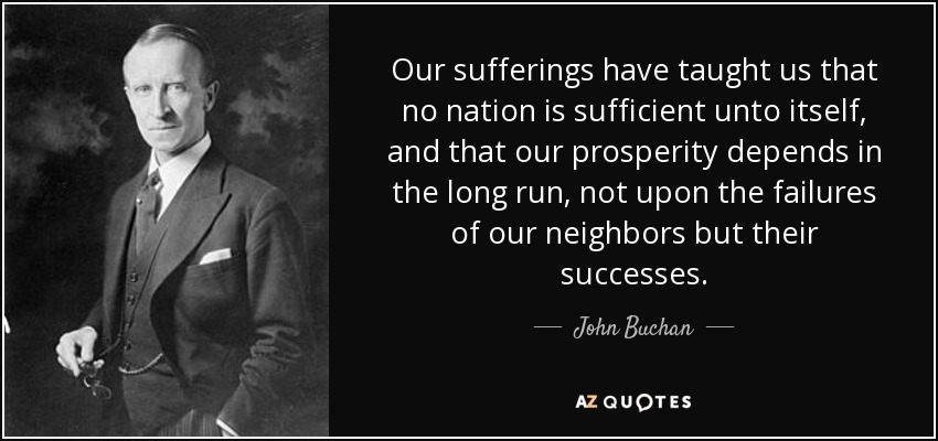 Our sufferings have taught us that no nation is sufficient unto itself, and that our prosperity depends in the long run, not upon the failures of our neighbors but their successes. - John Buchan