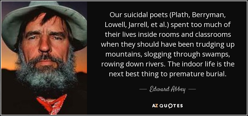 Our suicidal poets (Plath, Berryman, Lowell, Jarrell, et al.) spent too much of their lives inside rooms and classrooms when they should have been trudging up mountains, slogging through swamps, rowing down rivers. The indoor life is the next best thing to premature burial. - Edward Abbey