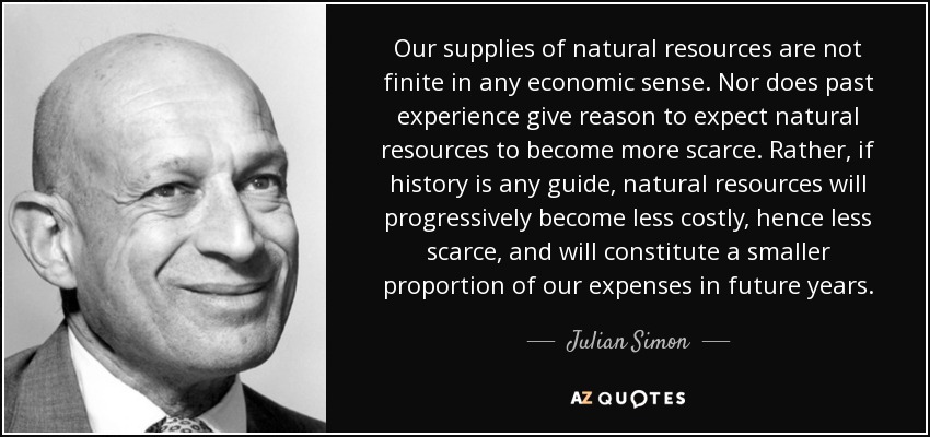 Our supplies of natural resources are not finite in any economic sense. Nor does past experience give reason to expect natural resources to become more scarce. Rather, if history is any guide, natural resources will progressively become less costly, hence less scarce, and will constitute a smaller proportion of our expenses in future years. - Julian Simon