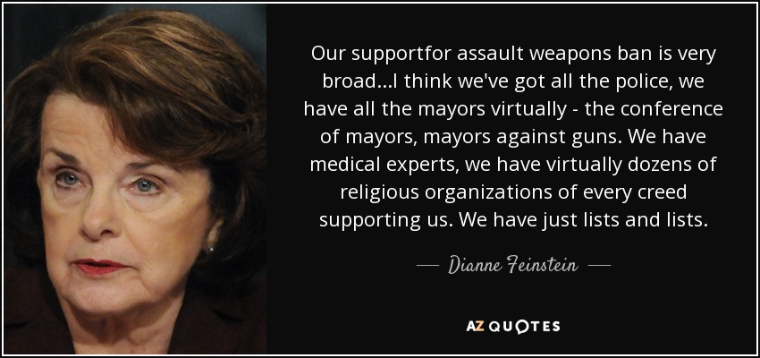 Our supportfor assault weapons ban is very broad...I think we've got all the police, we have all the mayors virtually - the conference of mayors, mayors against guns. We have medical experts, we have virtually dozens of religious organizations of every creed supporting us. We have just lists and lists. - Dianne Feinstein