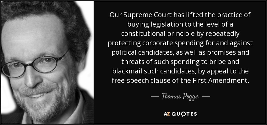 Our Supreme Court has lifted the practice of buying legislation to the level of a constitutional principle by repeatedly protecting corporate spending for and against political candidates, as well as promises and threats of such spending to bribe and blackmail such candidates, by appeal to the free-speech clause of the First Amendment. - Thomas Pogge