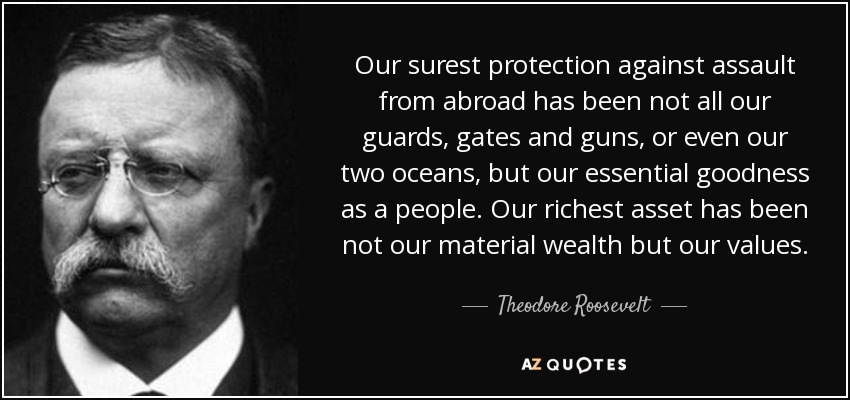 Our surest protection against assault from abroad has been not all our guards, gates and guns, or even our two oceans, but our essential goodness as a people. Our richest asset has been not our material wealth but our values. - Theodore Roosevelt