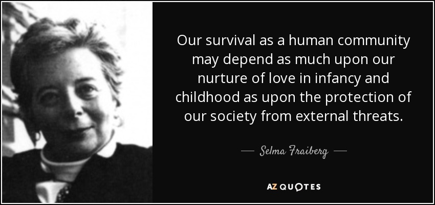 Our survival as a human community may depend as much upon our nurture of love in infancy and childhood as upon the protection of our society from external threats. - Selma Fraiberg