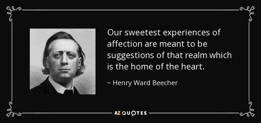 Our sweetest experiences of affection are meant to be suggestions of that realm which is the home of the heart. - Henry Ward Beecher