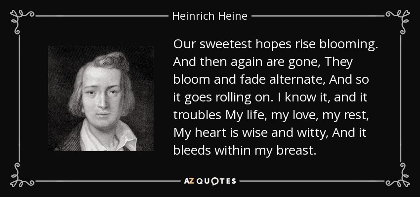 Our sweetest hopes rise blooming. And then again are gone, They bloom and fade alternate, And so it goes rolling on. I know it, and it troubles My life, my love, my rest, My heart is wise and witty, And it bleeds within my breast. - Heinrich Heine