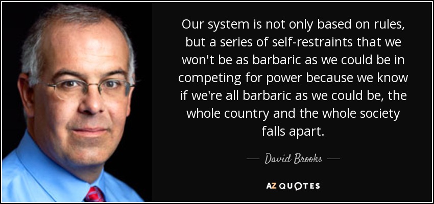 Our system is not only based on rules, but a series of self-restraints that we won't be as barbaric as we could be in competing for power because we know if we're all barbaric as we could be, the whole country and the whole society falls apart. - David Brooks