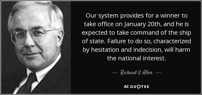 Our system provides for a winner to take office on January 20th, and he is expected to take command of the ship of state. Failure to do so, characterized by hesitation and indecision, will harm the national interest. - Richard V. Allen