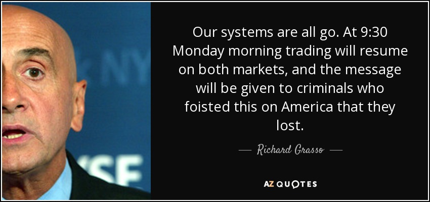 Our systems are all go. At 9:30 Monday morning trading will resume on both markets, and the message will be given to criminals who foisted this on America that they lost. - Richard Grasso