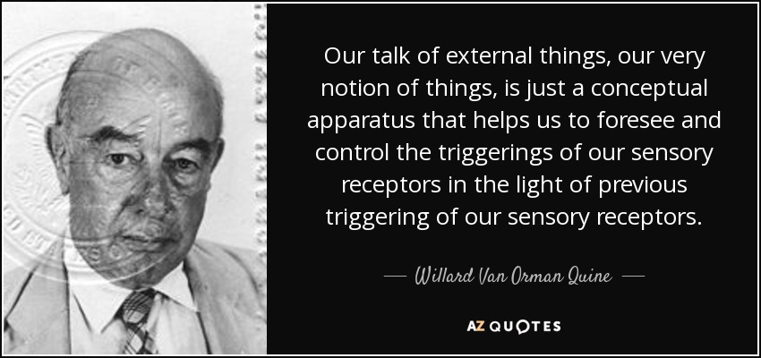 Our talk of external things, our very notion of things, is just a conceptual apparatus that helps us to foresee and control the triggerings of our sensory receptors in the light of previous triggering of our sensory receptors. - Willard Van Orman Quine