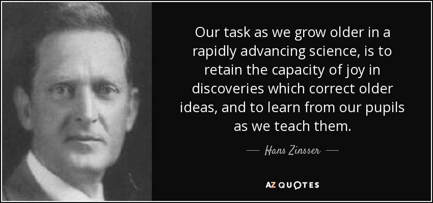 Our task as we grow older in a rapidly advancing science, is to retain the capacity of joy in discoveries which correct older ideas, and to learn from our pupils as we teach them. - Hans Zinsser