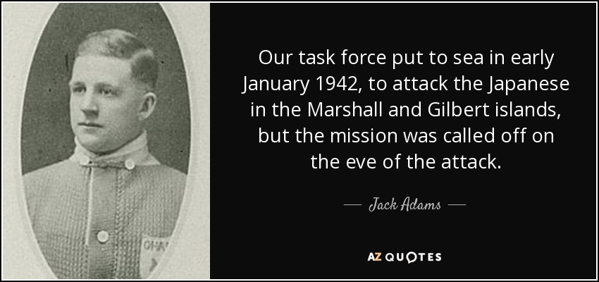 Our task force put to sea in early January 1942, to attack the Japanese in the Marshall and Gilbert islands, but the mission was called off on the eve of the attack. - Jack Adams