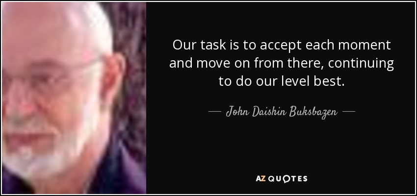 Our task is to accept each moment and move on from there, continuing to do our level best. - John Daishin Buksbazen