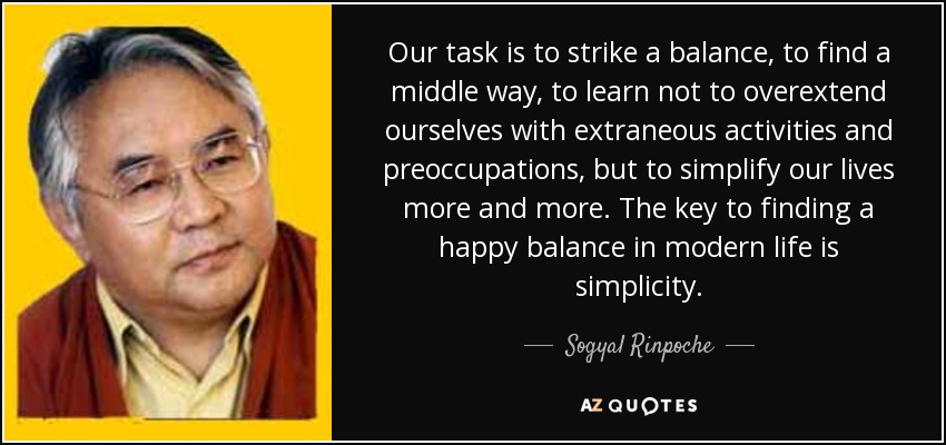 Our task is to strike a balance, to find a middle way, to learn not to overextend ourselves with extraneous activities and preoccupations, but to simplify our lives more and more. The key to finding a happy balance in modern life is simplicity. - Sogyal Rinpoche