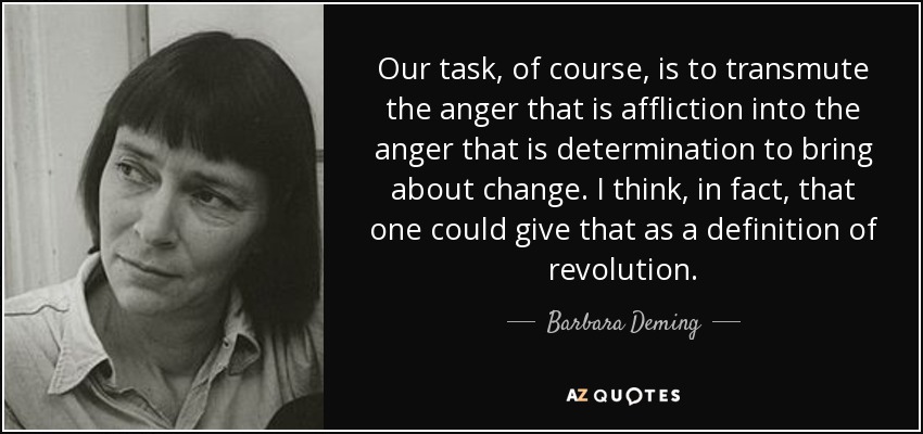 Our task, of course, is to transmute the anger that is affliction into the anger that is determination to bring about change. I think, in fact, that one could give that as a definition of revolution. - Barbara Deming