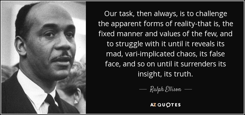 Our task, then always, is to challenge the apparent forms of reality-that is, the fixed manner and values of the few, and to struggle with it until it reveals its mad, vari-implicated chaos, its false face, and so on until it surrenders its insight, its truth. - Ralph Ellison