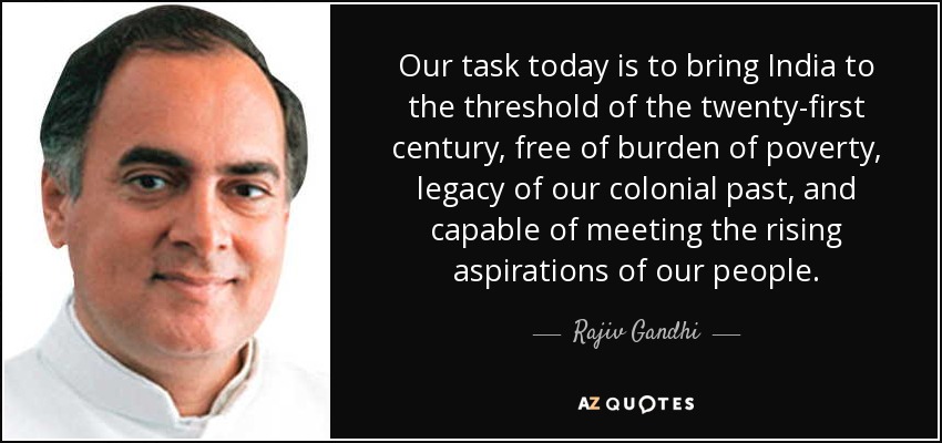 Our task today is to bring India to the threshold of the twenty-first century, free of burden of poverty, legacy of our colonial past, and capable of meeting the rising aspirations of our people. - Rajiv Gandhi