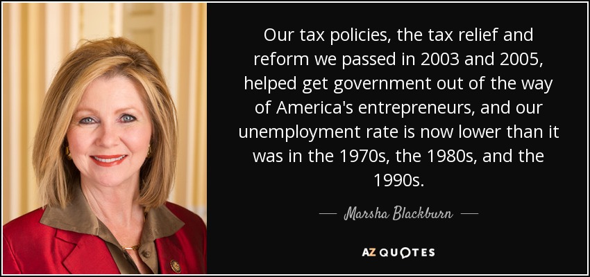 Our tax policies, the tax relief and reform we passed in 2003 and 2005, helped get government out of the way of America's entrepreneurs, and our unemployment rate is now lower than it was in the 1970s, the 1980s, and the 1990s. - Marsha Blackburn
