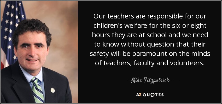 Our teachers are responsible for our children's welfare for the six or eight hours they are at school and we need to know without question that their safety will be paramount on the minds of teachers, faculty and volunteers. - Mike Fitzpatrick