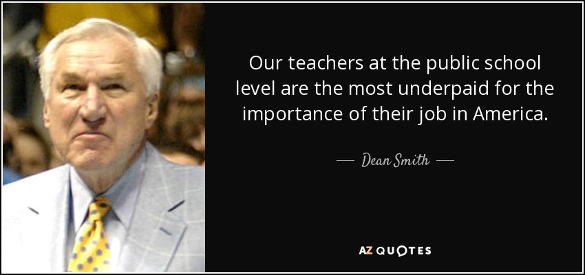 Our teachers at the public school level are the most underpaid for the importance of their job in America. - Dean Smith