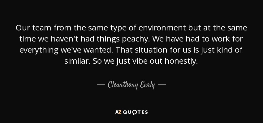 Our team from the same type of environment but at the same time we haven't had things peachy. We have had to work for everything we've wanted. That situation for us is just kind of similar. So we just vibe out honestly. - Cleanthony Early