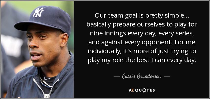 Our team goal is pretty simple ... basically prepare ourselves to play for nine innings every day, every series, and against every opponent. For me individually, it's more of just trying to play my role the best I can every day. - Curtis Granderson