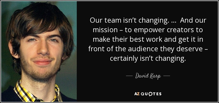 Our team isn’t changing. … And our mission – to empower creators to make their best work and get it in front of the audience they deserve – certainly isn’t changing. - David Karp